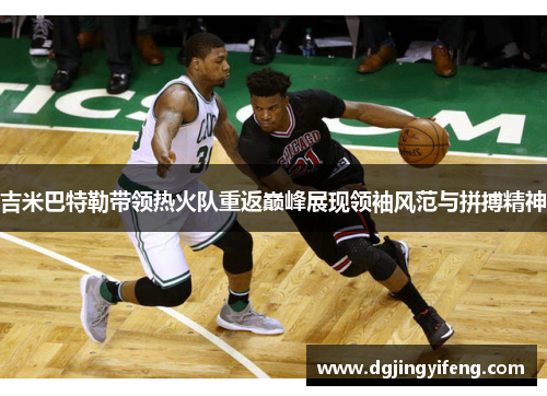 吉米巴特勒带领热火队重返巅峰展现领袖风范与拼搏精神