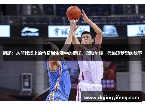 周鹏：从篮球场上的传奇到生活中的榜样，激励年轻一代追逐梦想的故事
