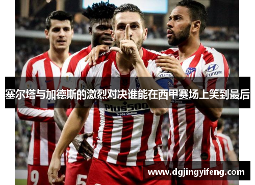 塞尔塔与加德斯的激烈对决谁能在西甲赛场上笑到最后