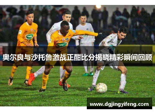 奥尔良与沙托鲁激战正酣比分揭晓精彩瞬间回顾