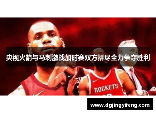 央视火箭与马刺激战加时赛双方拼尽全力争夺胜利