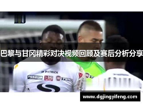 巴黎与甘冈精彩对决视频回顾及赛后分析分享