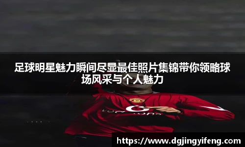 足球明星魅力瞬间尽显最佳照片集锦带你领略球场风采与个人魅力